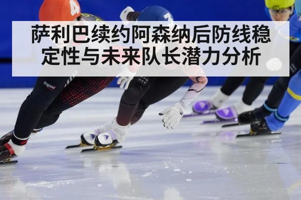 萨利巴续约阿森纳后防线稳定性与未来队长潜力分析